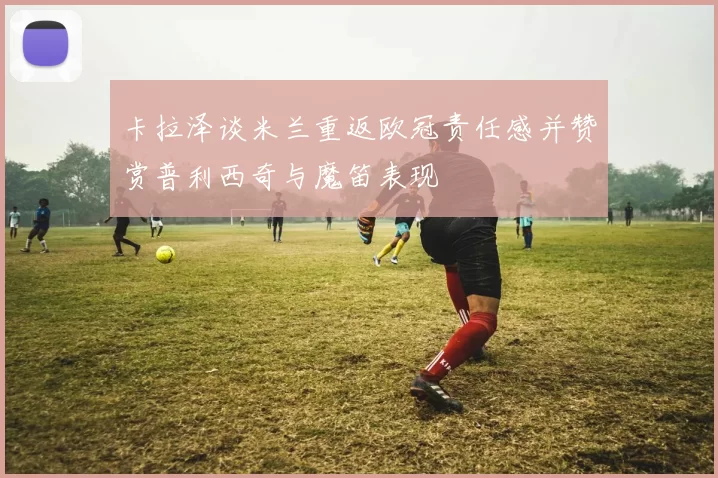 卡拉泽谈米兰重返欧冠责任感并赞赏普利西奇与魔笛表现