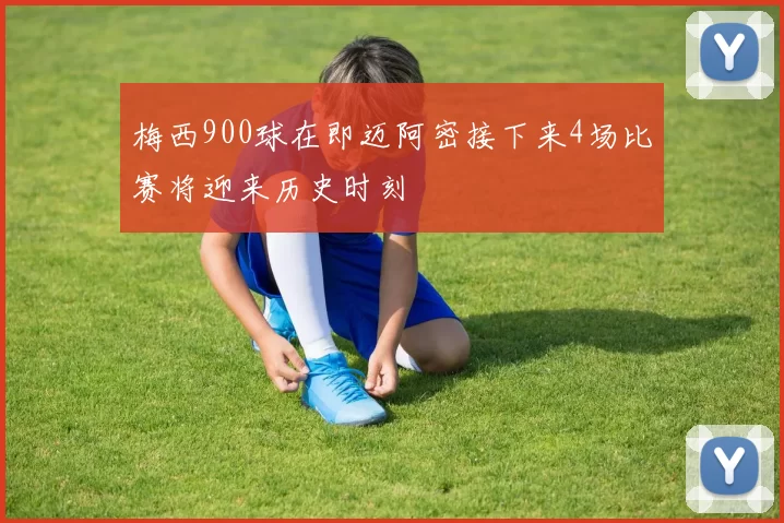 梅西900球在即迈阿密接下来4场比赛将迎来历史时刻