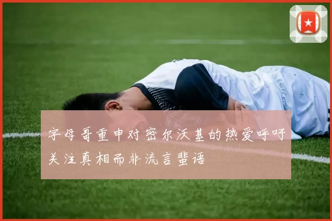 字母哥重申对密尔沃基的热爱呼吁关注真相而非流言蜚语