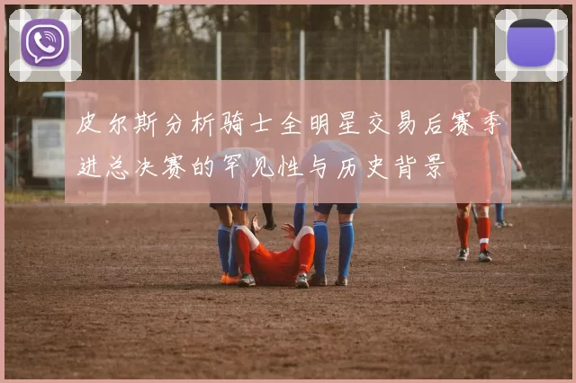 皮尔斯分析骑士全明星交易后赛季进总决赛的罕见性与历史背景
