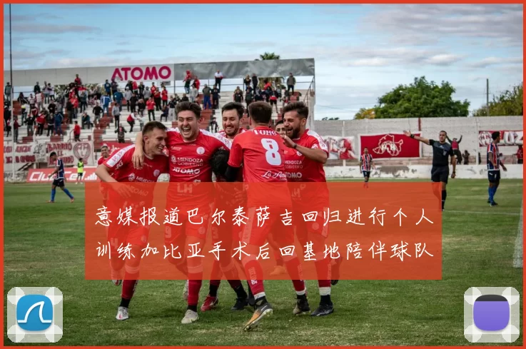 意媒报道巴尔泰萨吉回归进行个人训练加比亚手术后回基地陪伴球队恢复状态