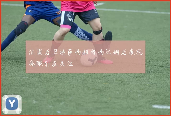 法国后卫迪萨西租借西汉姆后表现亮眼引发关注
