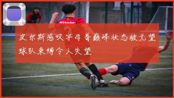皮尔斯感叹字母哥巅峰状态被无望球队束缚令人失望