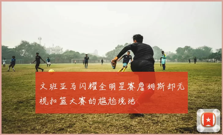 文班亚马闪耀全明星赛詹姆斯却无视扣篮大赛的尴尬境地