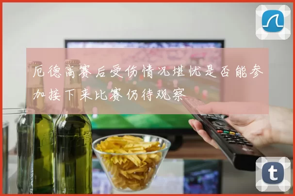 厄德高赛后受伤情况堪忧是否能参加接下来比赛仍待观察
