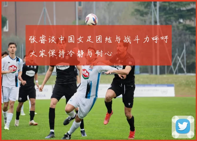 张睿谈中国女足团结与战斗力呼吁大家保持冷静与耐心