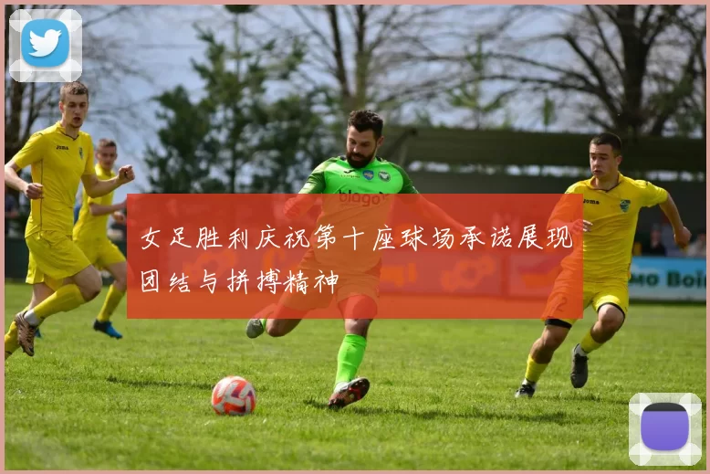 女足胜利庆祝第十座球场承诺展现团结与拼搏精神