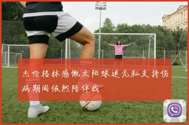 杰伦格林感慨太阳球迷无私支持伤病期间依然陪伴我