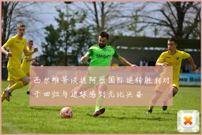 西尔维蒂谈迈阿密国际逆转胜利对于回归与进球感到无比兴奋