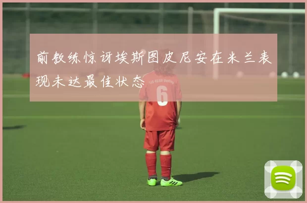 前教练惊讶埃斯图皮尼安在米兰表现未达最佳状态