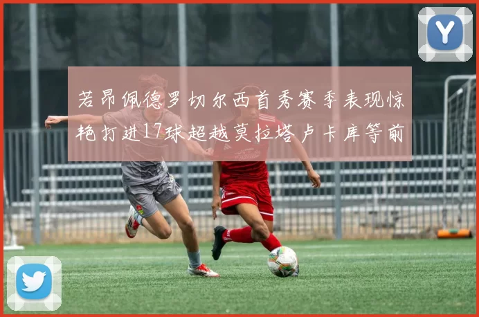 若昂佩德罗切尔西首秀赛季表现惊艳打进17球超越莫拉塔卢卡库等前锋