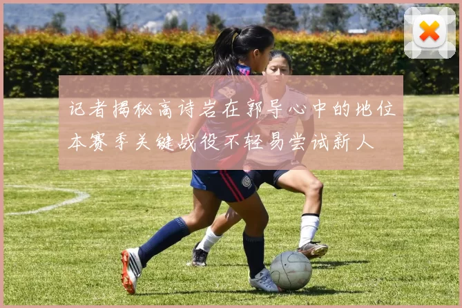 记者揭秘高诗岩在郭导心中的地位本赛季关键战役不轻易尝试新人
