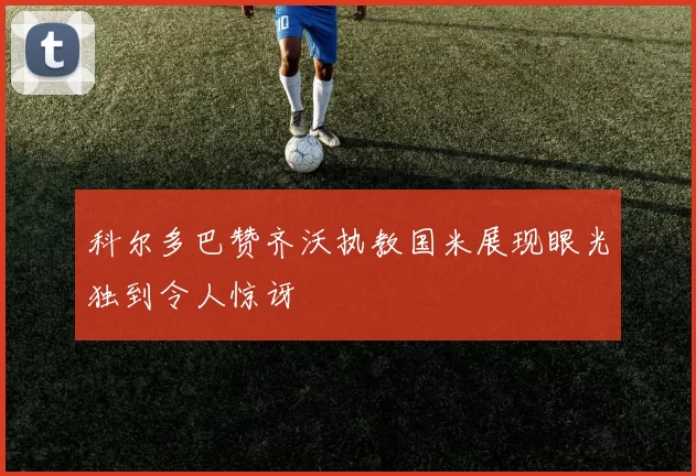 科尔多巴赞齐沃执教国米展现眼光独到令人惊讶
