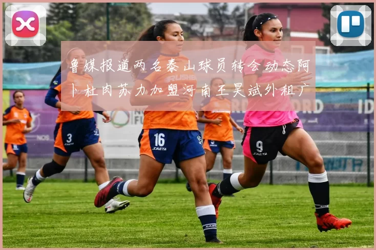鲁媒报道两名泰山球员转会动态阿卜杜肉苏力加盟河南王昊斌外租广州豹